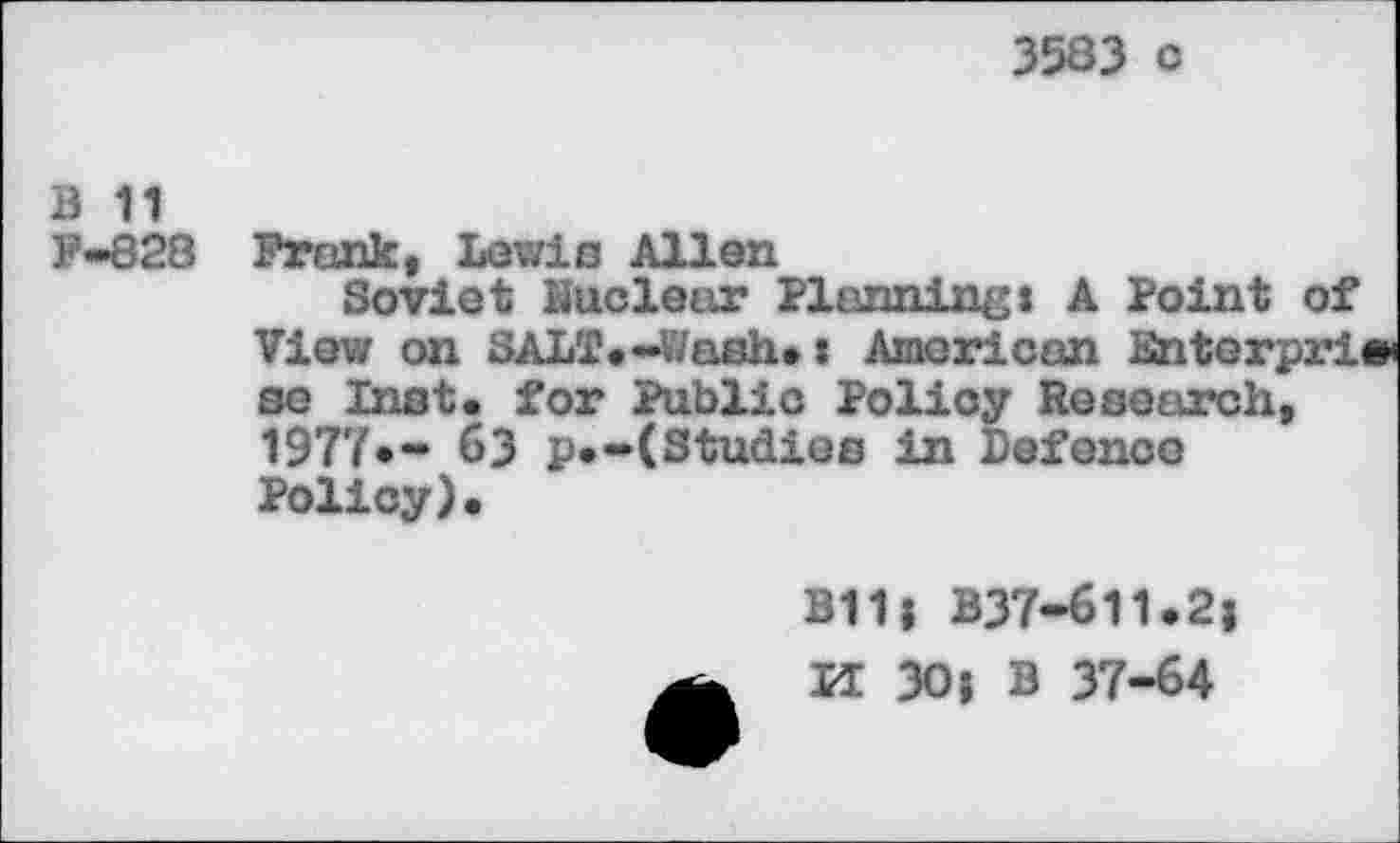 ﻿3583 c
B 11
F-828
Frank, Lewie Allen
Soviet Kucleur Planning« A Point of View on SALT.-Wash.: American Bnterpri« se Inst, for Public Policy Research, 1977*- 63 p.-(Studies in Defence Policy).
B11; B37-611.2;
K 30; B 37-64